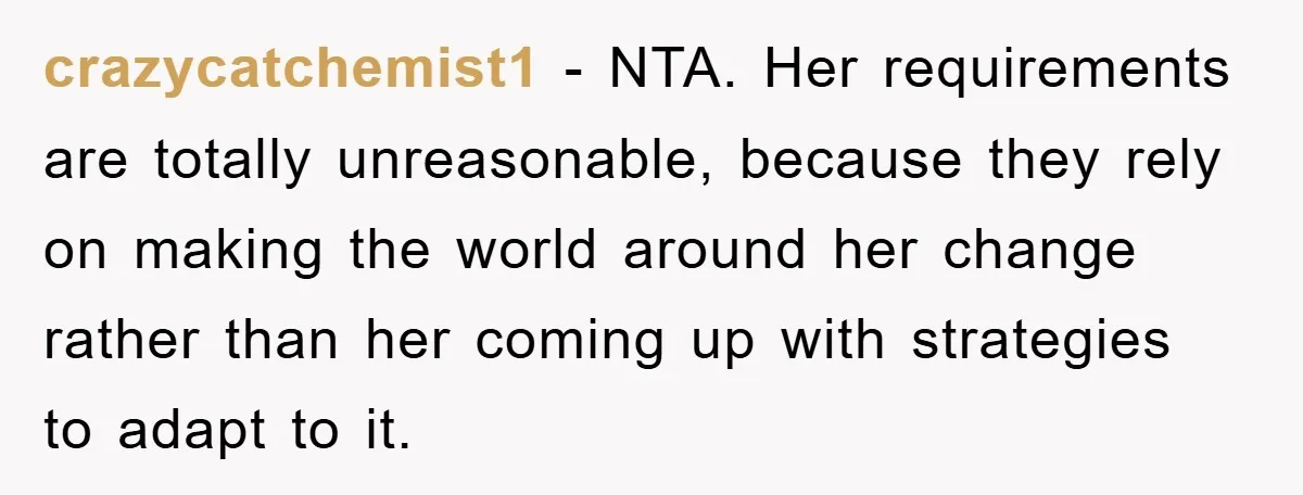 crazycatchemist1 − NTA. Her requirements are totally unreasonable, because they rely on making the world around her change rather than her coming up with strategies to adapt to it.