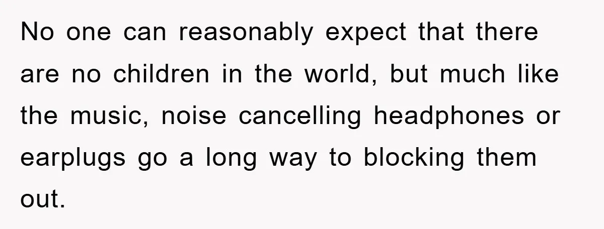No one can reasonably expect that there are no children in the world, but much like the music, noise cancelling headphones or earplugs go a long way to blocking them...
