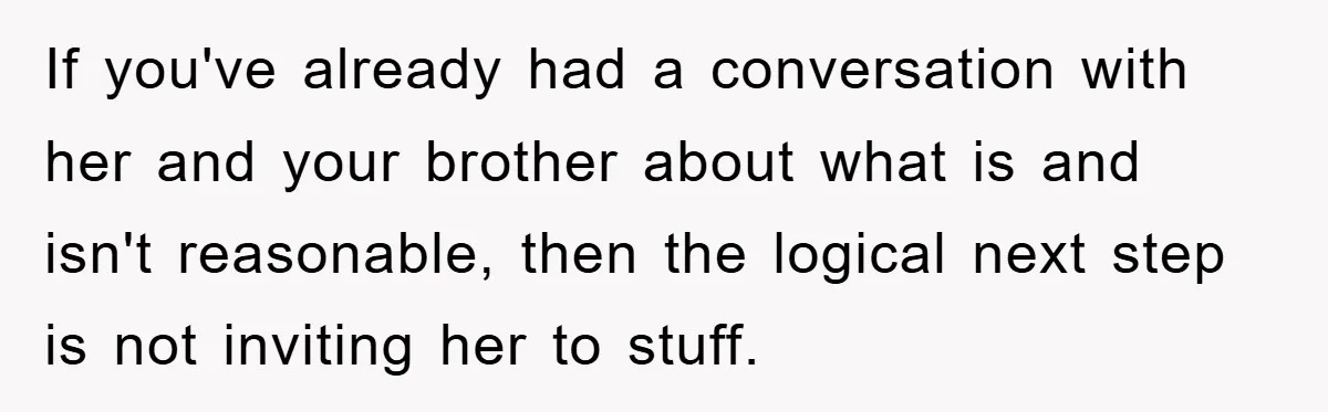 If you've already had a conversation with her and your brother about what is and isn't reasonable, then the logical next step is not inviting her to stuff.