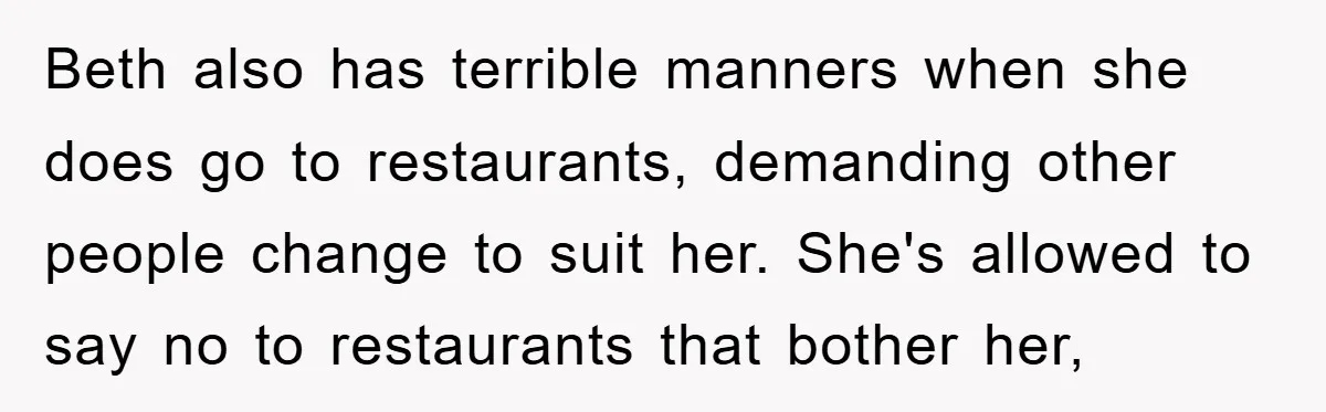 Beth also has terrible manners when she does go to restaurants, demanding other people change to suit her. She's allowed to say no to restaurants that bother her,