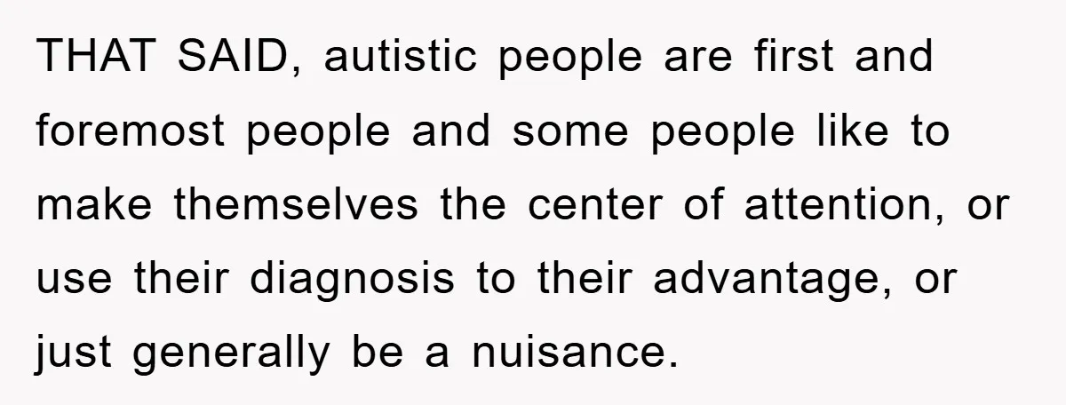 THAT SAID, autistic people are first and foremost people and some people like to make themselves the center of attention, or use their diagnosis to their advantage, or just generally...