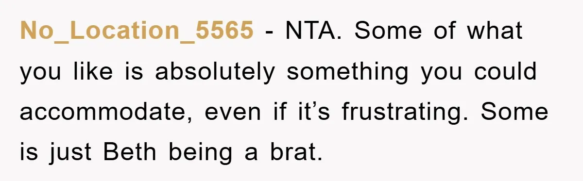 No_Location_5565 − NTA. Some of what you like is absolutely something you could accommodate, even if it’s frustrating. Some is just Beth being a brat.