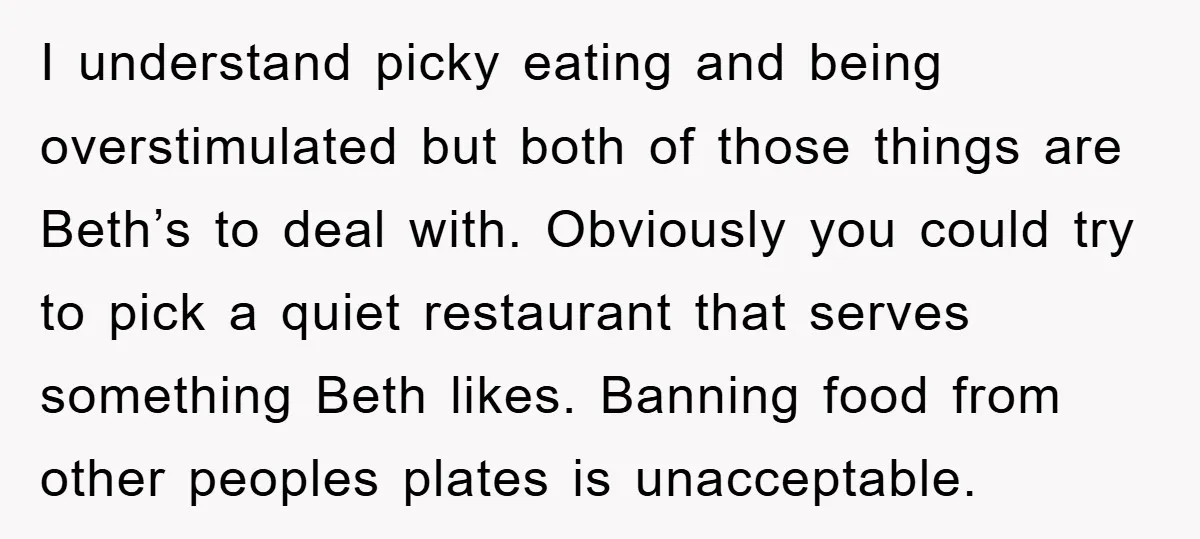 I understand picky eating and being overstimulated but both of those things are Beth’s to deal with. Obviously you could try to pick a quiet restaurant that serves something Beth...