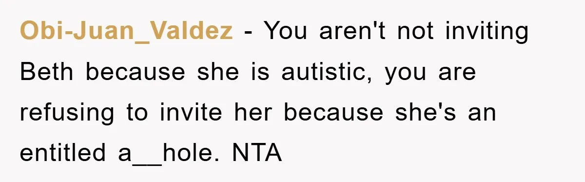Obi-Juan_Valdez − You aren't not inviting Beth because she is autistic, you are refusing to invite her because she's an entitled a__hole. NTA