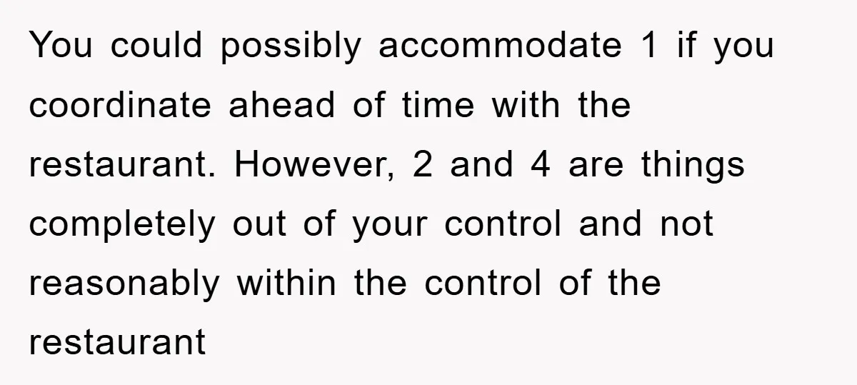 You could possibly accommodate 1 if you coordinate ahead of time with the restaurant. However, 2 and 4 are things completely out of your control and not reasonably within the...
