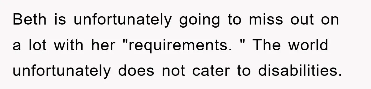 Beth is unfortunately going to miss out on a lot with her "requirements. " The world unfortunately does not cater to disabilities.