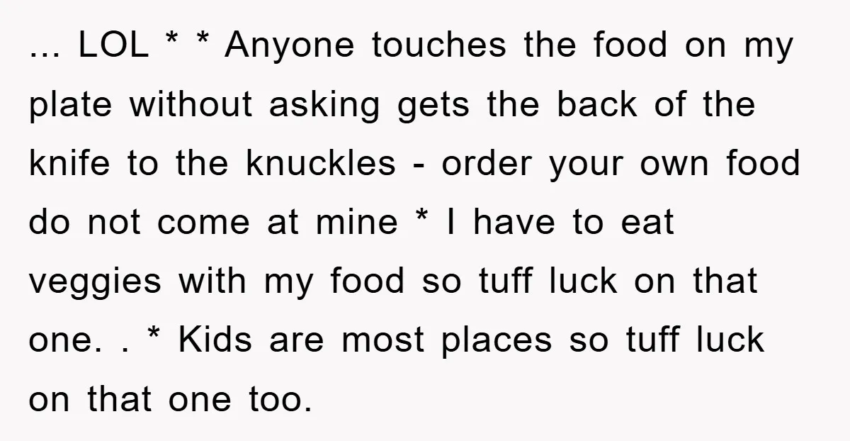 ... LOL * * Anyone touches the food on my plate without asking gets the back of the knife to the knuckles - order your own food do not come...