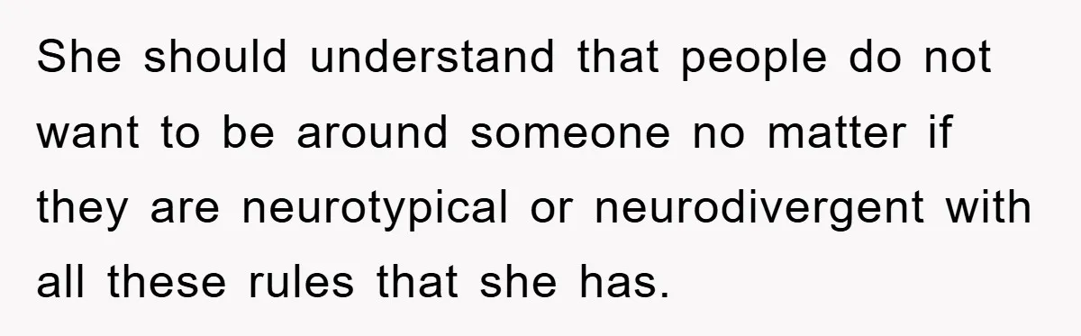 She should understand that people do not want to be around someone no matter if they are neurotypical or neurodivergent with all these rules that she has.