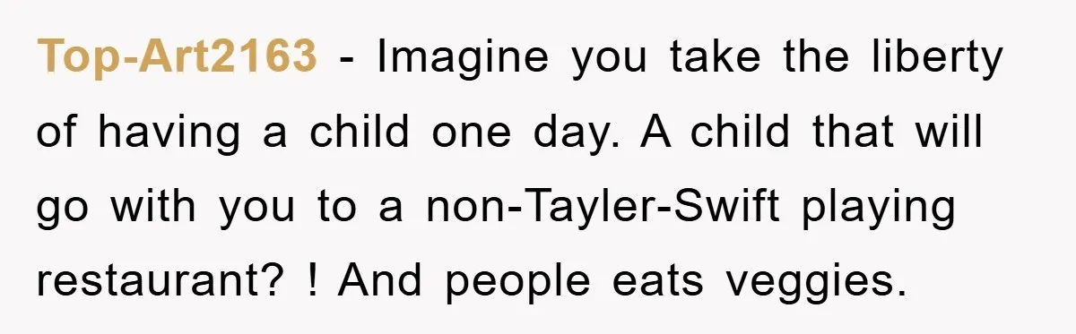 Top-Art2163 − Imagine you take the liberty of having a child one day. A child that will go with you to a non-Tayler-Swift playing restaurant? ! And people eats veggies.