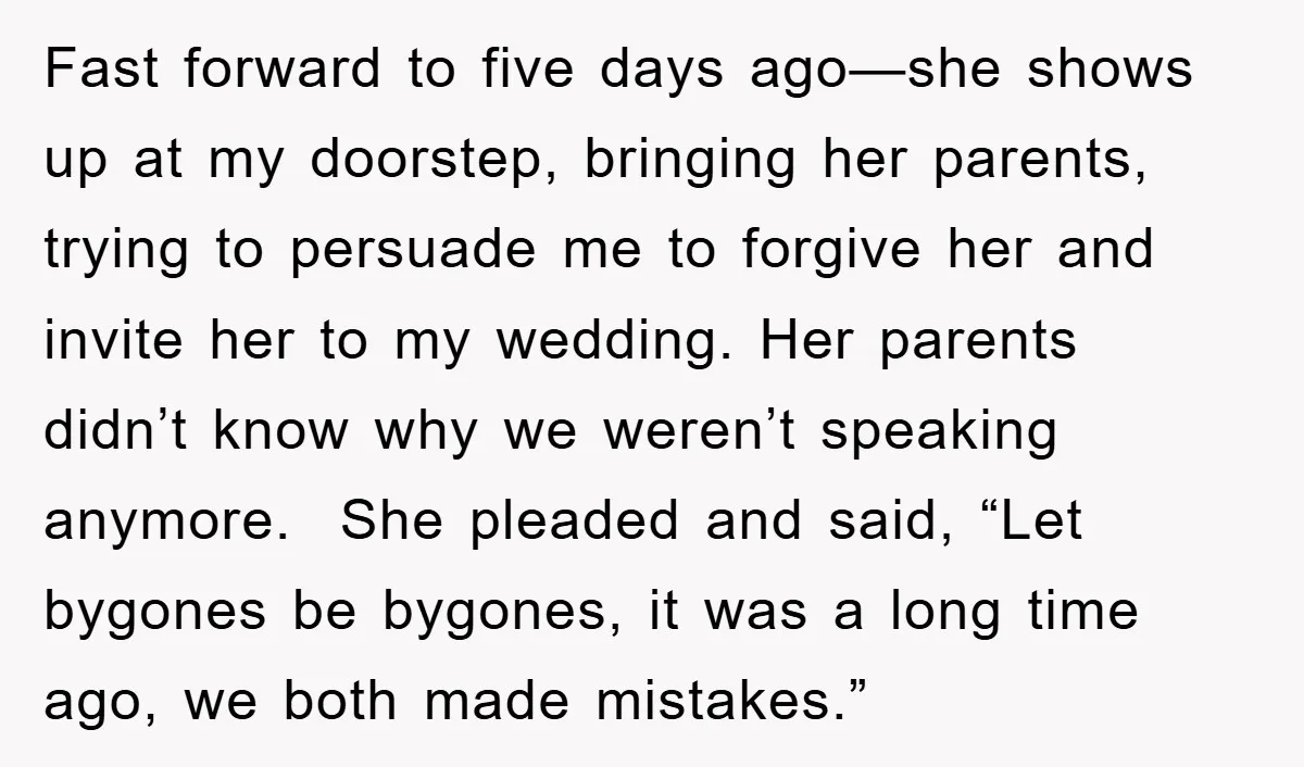 Fast forward to five days ago—she shows up at my doorstep, bringing her parents, trying to persuade me to forgive her and invite her to my wedding. Her parents didn’t...