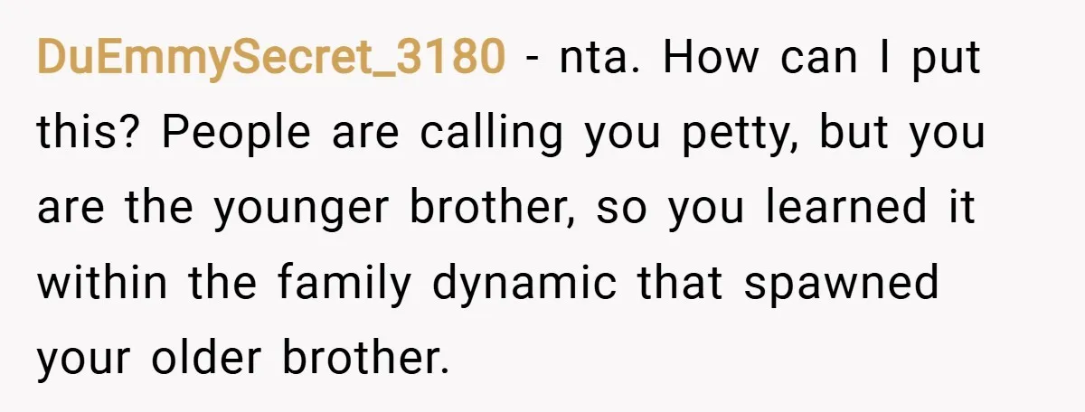 DuEmmySecret_3180 − nta. How can I put this? People are calling you petty, but you are the younger brother, so you learned it within the family dynamic that spawned your...