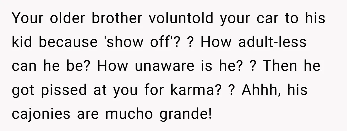 Your older brother voluntold your car to his kid because 'show off'? ? How adult-less can he be? How unaware is he? ? Then he got pissed at you for...
