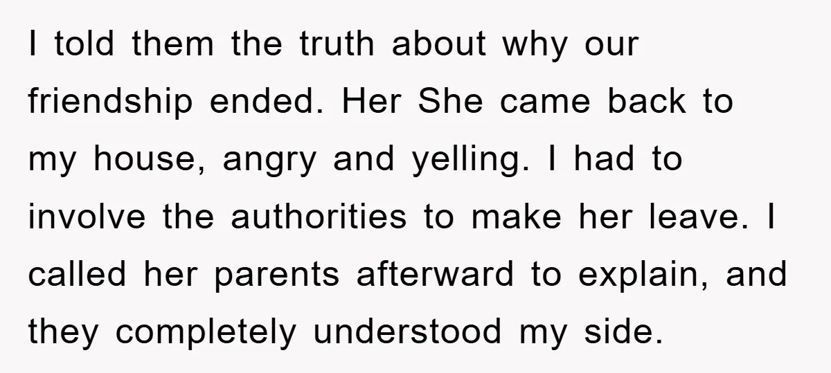 I told them the truth about why our friendship ended. Her She came back to my house, angry and yelling. I had to involve the authorities to make her leave....