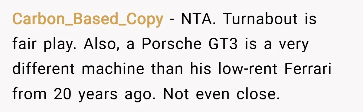 Carbon_Based_Copy − NTA. Turnabout is fair play. Also, a Porsche GT3 is a very different machine than his low-rent Ferrari from 20 years ago. Not even close.