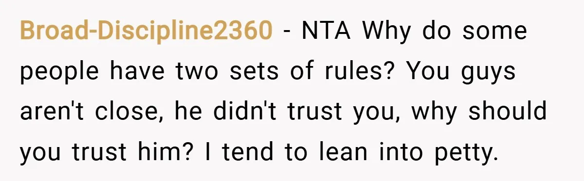 Broad-Discipline2360 − NTA Why do some people have two sets of rules? You guys aren't close, he didn't trust you, why should you trust him? I tend to lean into...