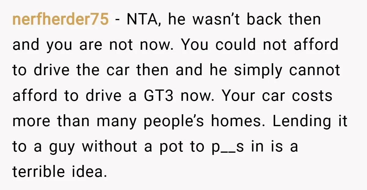 nerfherder75 − NTA, he wasn’t back then and you are not now. You could not afford to drive the car then and he simply cannot afford to drive a GT3...