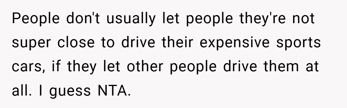 People don't usually let people they're not super close to drive their expensive sports cars, if they let other people drive them at all. I guess NTA.