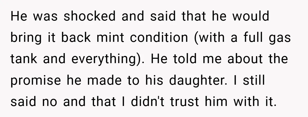 He was shocked and said that he would bring it back mint condition (with a full gas tank and everything). He told me about the promise he made to his...