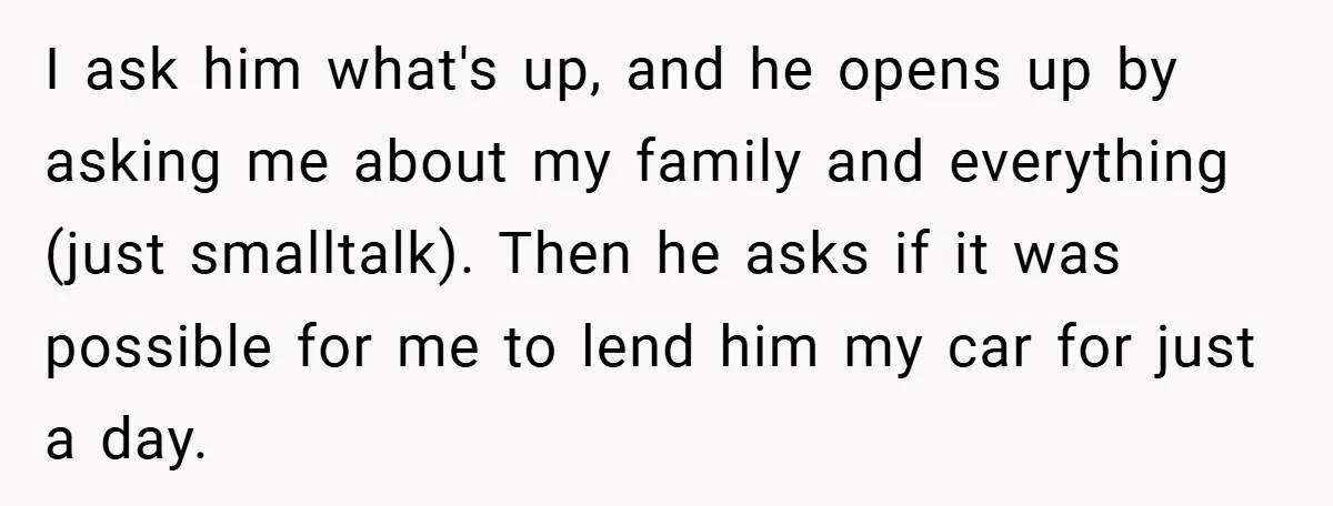 I ask him what's up, and he opens up by asking me about my family and everything (just smalltalk). Then he asks if it was possible for me to lend...
