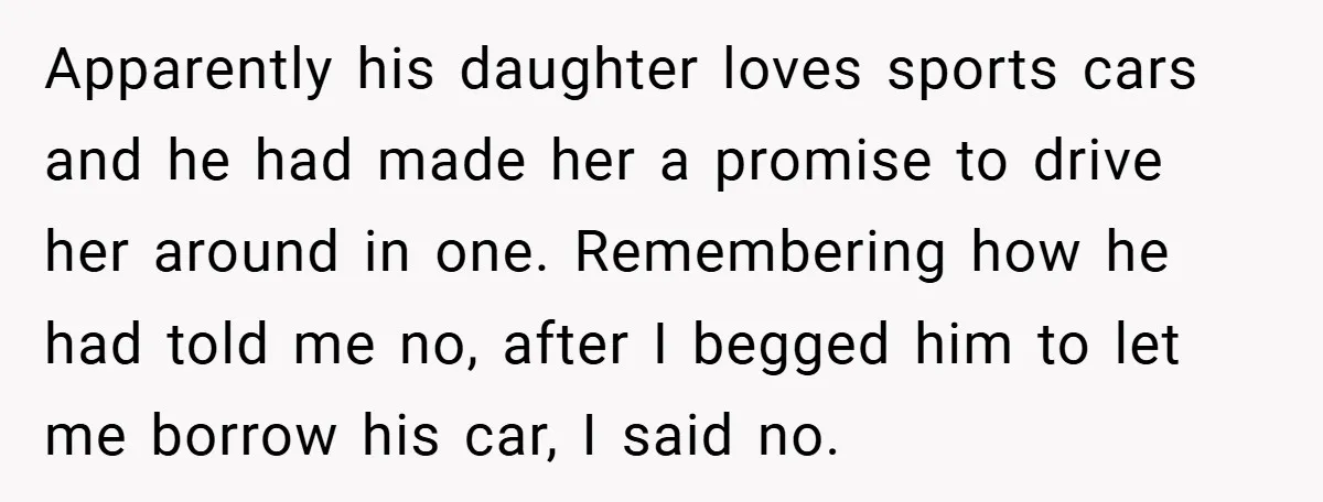 Apparently his daughter loves sports cars and he had made her a promise to drive her around in one. Remembering how he had told me no, after I begged him...