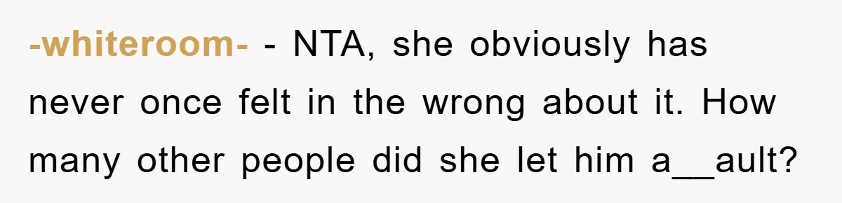 -whiteroom- − NTA, she obviously has never once felt in the wrong about it. How many other people did she let him a__ault?