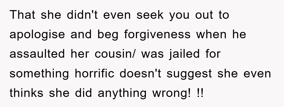 That she didn't even seek you out to apologise and beg forgiveness when he assaulted her cousin/ was jailed for something horrific doesn't suggest she even thinks she did anything...