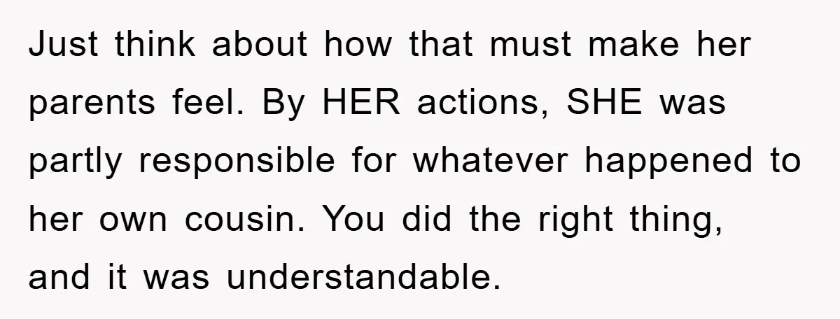 Just think about how that must make her parents feel. By HER actions, SHE was partly responsible for whatever happened to her own cousin. You did the right thing, and...