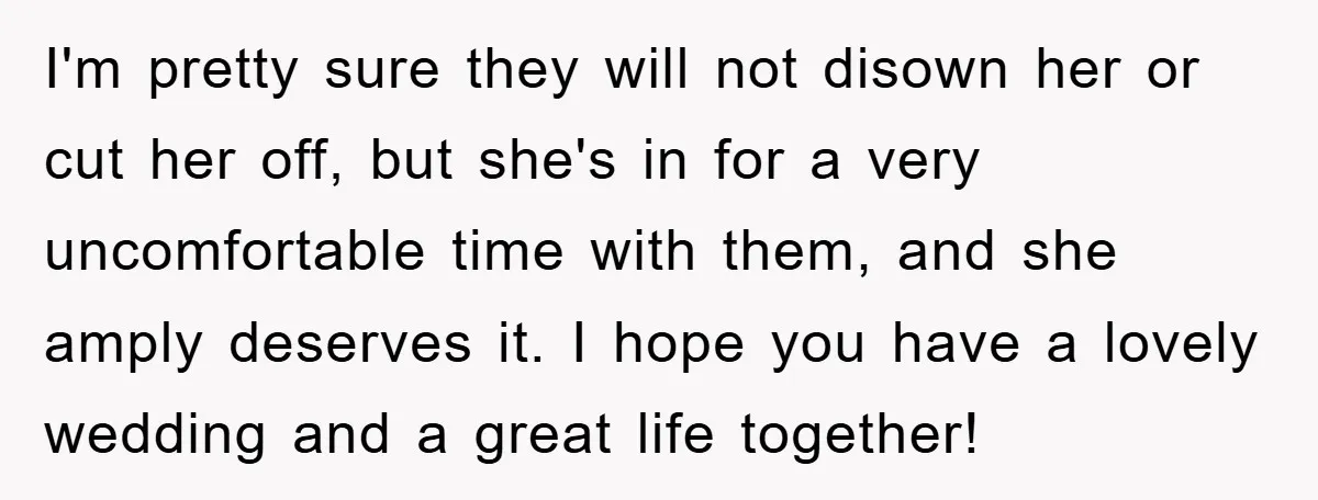 I'm pretty sure they will not disown her or cut her off, but she's in for a very uncomfortable time with them, and she amply deserves it. I hope you...