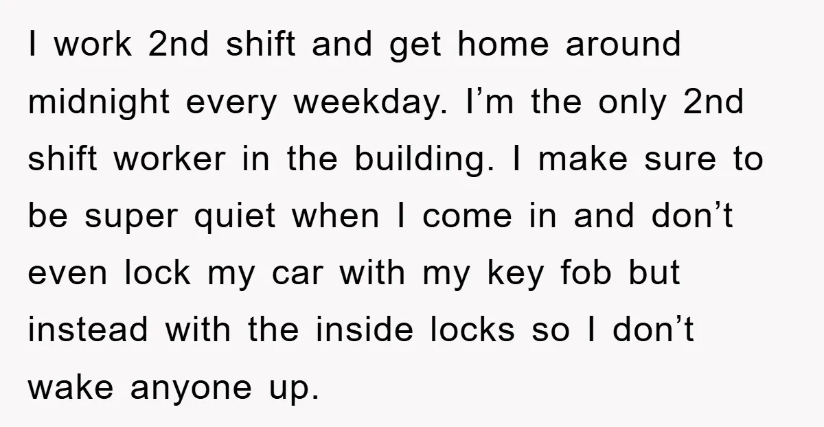 I work 2nd shift and get home around midnight every weekday. I’m the only 2nd shift worker in the building. I make sure to be super quiet when I come...