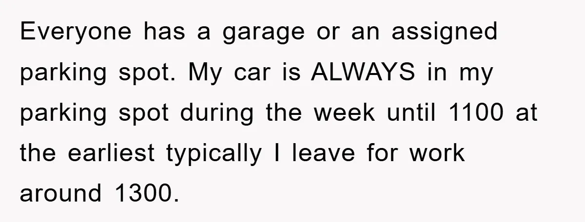 Everyone has a garage or an assigned parking spot. My car is ALWAYS in my parking spot during the week until 1100 at the earliest typically I leave for work...