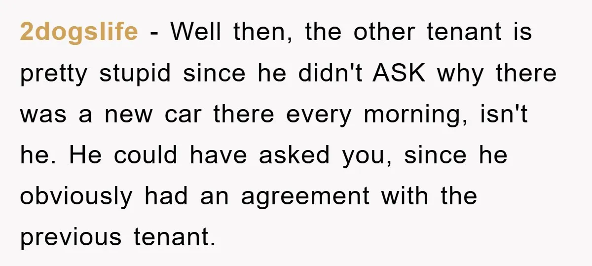 2dogslife − Well then, the other tenant is pretty stupid since he didn't ASK why there was a new car there every morning, isn't he. He could have asked you,...