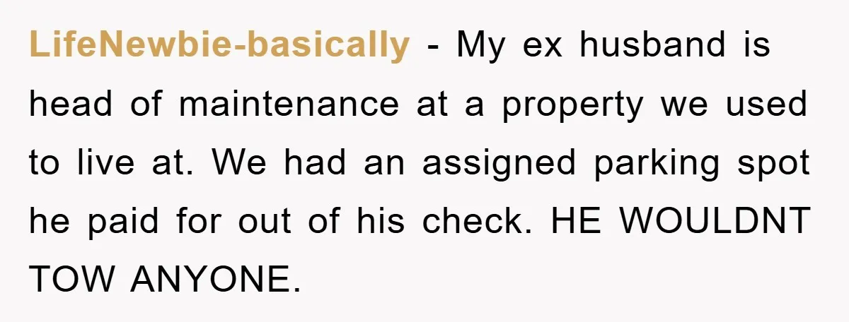 LifeNewbie-basically − My ex husband is head of maintenance at a property we used to live at. We had an assigned parking spot he paid for out of his check....