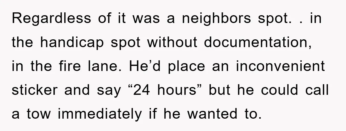 Regardless of it was a neighbors spot. . in the handicap spot without documentation, in the fire lane. He’d place an inconvenient sticker and say “24 hours” but he could...