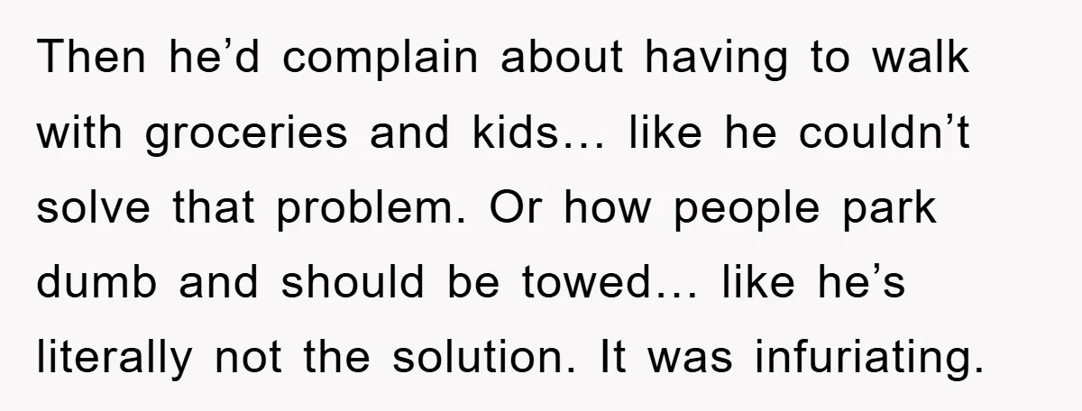 Then he’d complain about having to walk with groceries and kids… like he couldn’t solve that problem. Or how people park dumb and should be towed… like he’s literally not...
