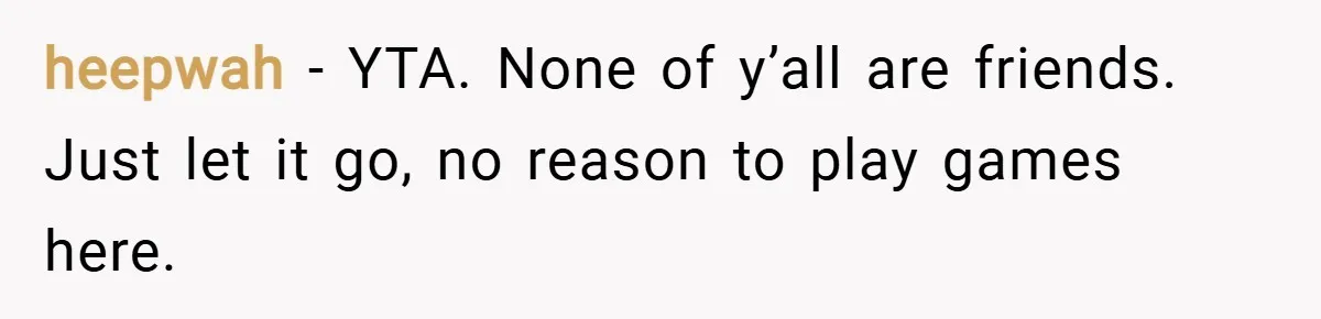 heepwah − YTA. None of y’all are friends. Just let it go, no reason to play games here.