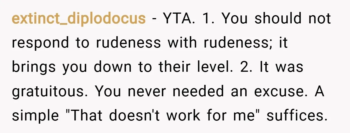 extinct_diplodocus − YTA. 1. You should not respond to rudeness with rudeness; it brings you down to their level. 2. It was gratuitous. You never needed an excuse. A simple...