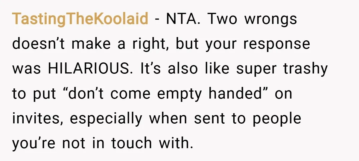 TastingTheKoolaid − NTA. Two wrongs doesn’t make a right, but your response was HILARIOUS. It’s also like super trashy to put “don’t come empty handed” on invites, especially when sent...