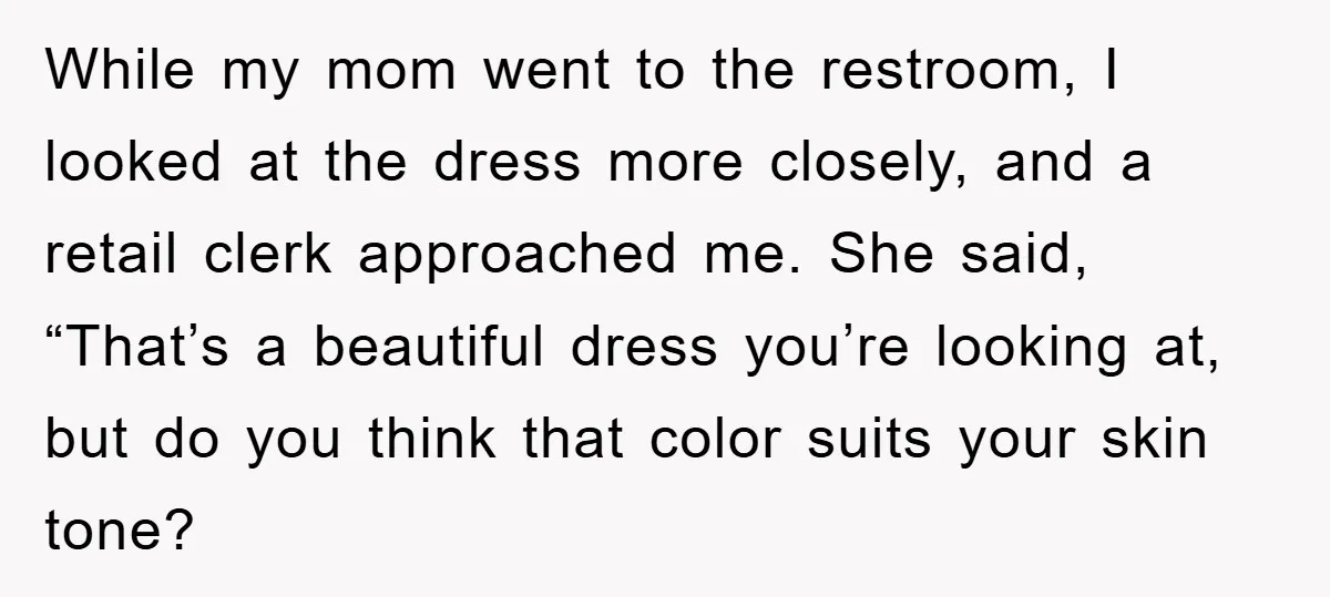 While my mom went to the restroom, I looked at the dress more closely, and a retail clerk approached me. She said, “That’s a beautiful dress you’re looking at, but...
