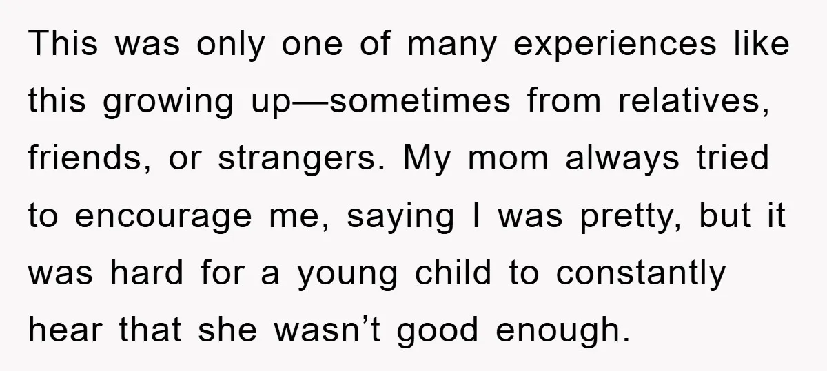 This was only one of many experiences like this growing up—sometimes from relatives, friends, or strangers. My mom always tried to encourage me, saying I was pretty, but it was...