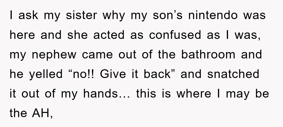 I ask my sister why my son’s nintendo was here and she acted as confused as I was, my nephew came out of the bathroom and he yelled “no!! Give...