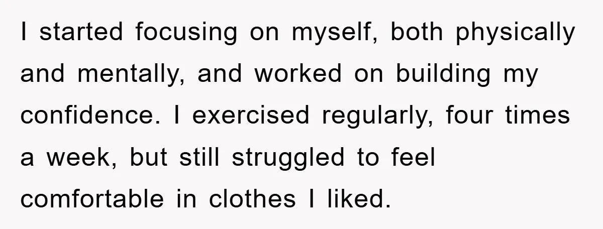 I started focusing on myself, both physically and mentally, and worked on building my confidence. I exercised regularly, four times a week, but still struggled to feel comfortable in clothes...