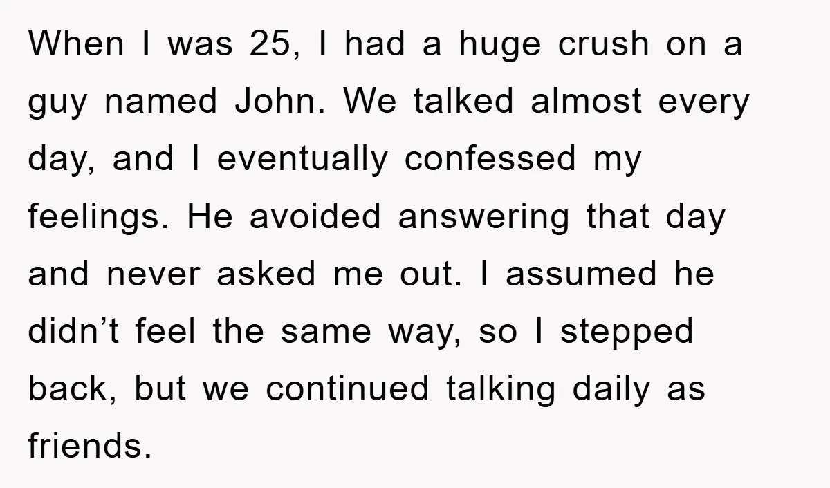 When I was 25, I had a huge crush on a guy named John. We talked almost every day, and I eventually confessed my feelings. He avoided answering that day...