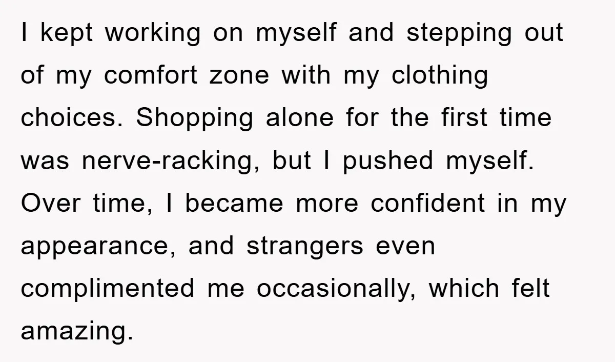 I kept working on myself and stepping out of my comfort zone with my clothing choices. Shopping alone for the first time was nerve-racking, but I pushed myself. Over time,...
