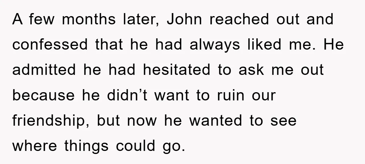 A few months later, John reached out and confessed that he had always liked me. He admitted he had hesitated to ask me out because he didn’t want to ruin...