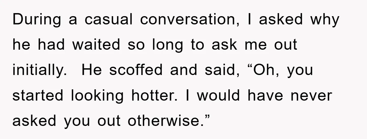 During a casual conversation, I asked why he had waited so long to ask me out initially. He scoffed and said, “Oh, you started looking hotter. I would have never...
