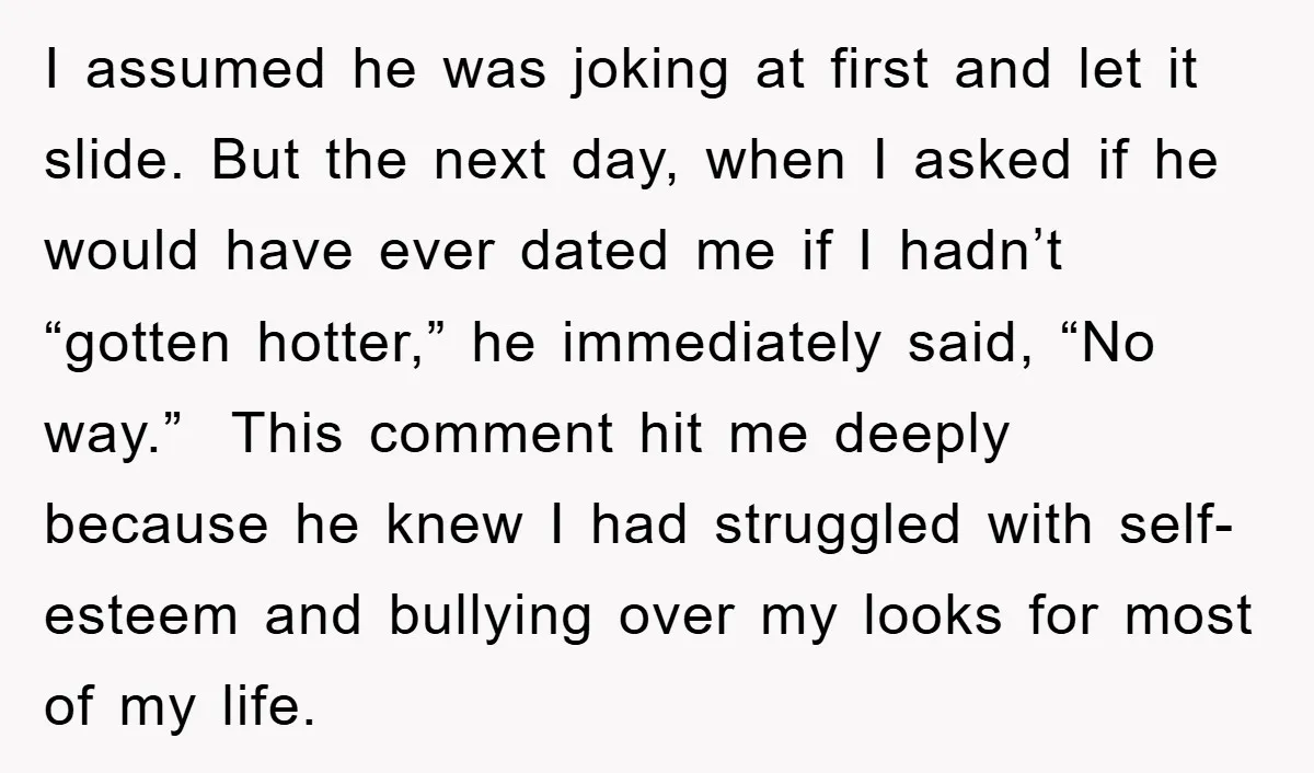 I assumed he was joking at first and let it slide. But the next day, when I asked if he would have ever dated me if I hadn’t “gotten hotter,”...