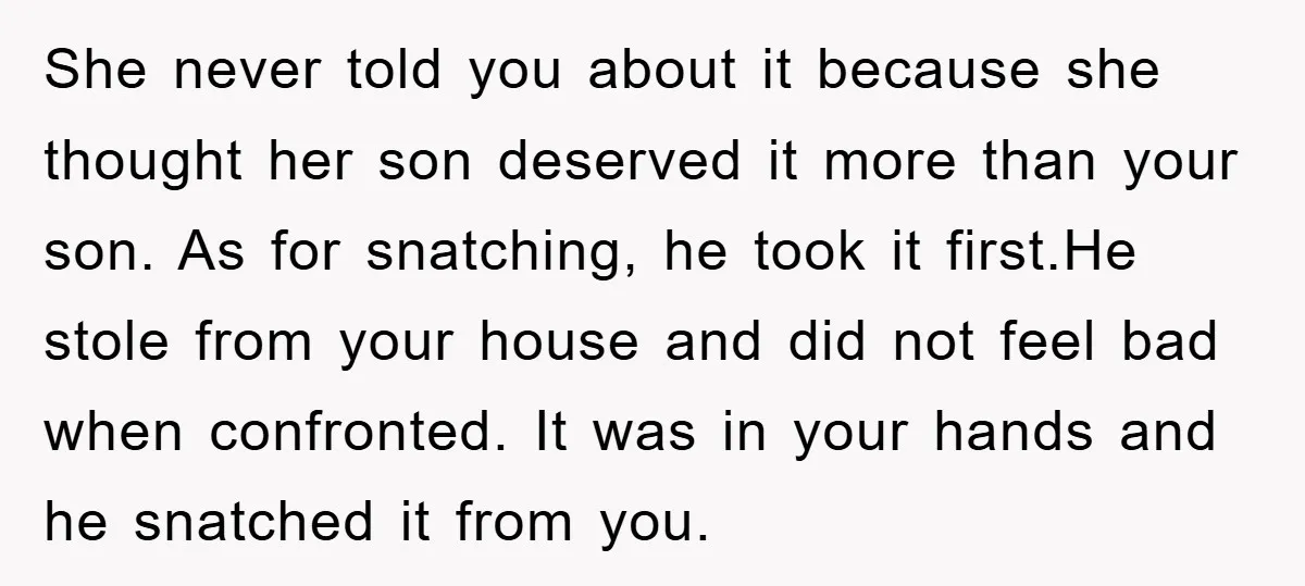 She never told you about it because she thought her son deserved it more than your son. As for snatching, he took it first.He stole from your house and did...