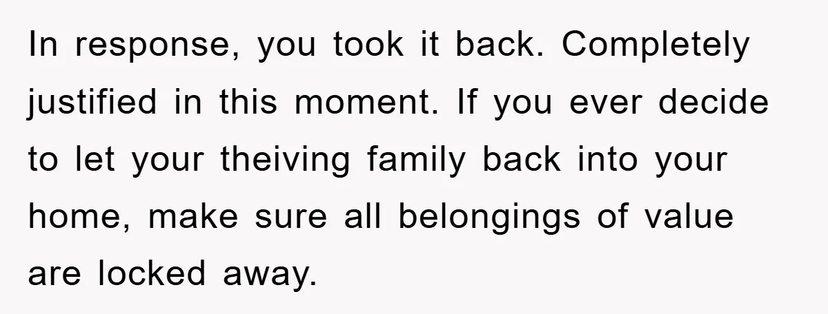 In response, you took it back. Completely justified in this moment. If you ever decide to let your theiving family back into your home, make sure all belongings of value...