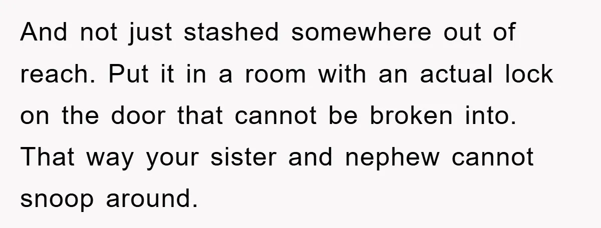 And not just stashed somewhere out of reach. Put it in a room with an actual lock on the door that cannot be broken into. That way your sister and...