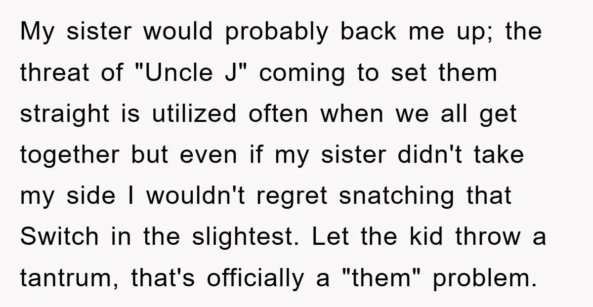 My sister would probably back me up; the threat of "Uncle J" coming to set them straight is utilized often when we all get together but even if my sister...